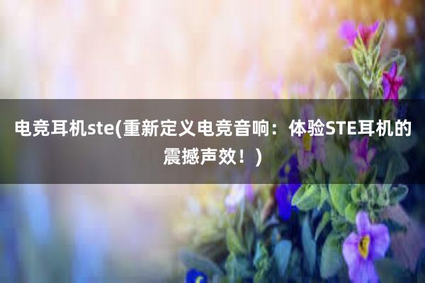 电竞耳机ste(重新定义电竞音响：体验STE耳机的震撼声效！)