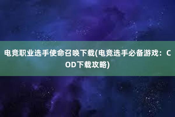 电竞职业选手使命召唤下载(电竞选手必备游戏：COD下载攻略)