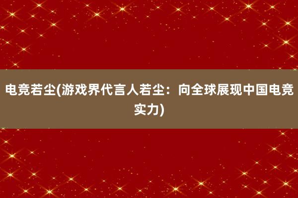 电竞若尘(游戏界代言人若尘：向全球展现中国电竞实力)