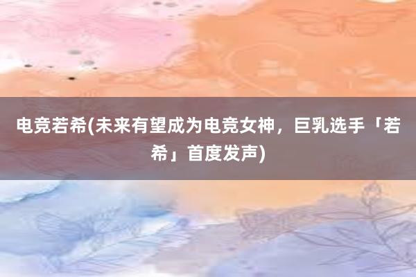 电竞若希(未来有望成为电竞女神，巨乳选手「若希」首度发声)