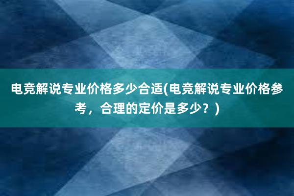 电竞解说专业价格多少合适(电竞解说专业价格参考，合理的定价是多少？)