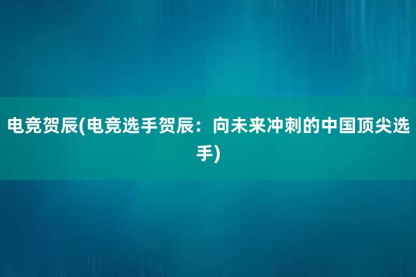 电竞贺辰(电竞选手贺辰：向未来冲刺的中国顶尖选手)