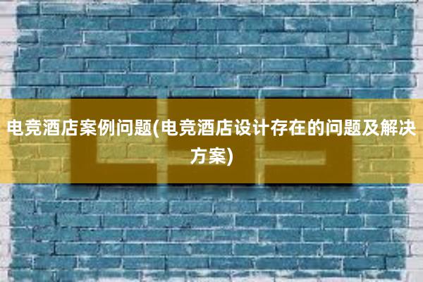 电竞酒店案例问题(电竞酒店设计存在的问题及解决方案)