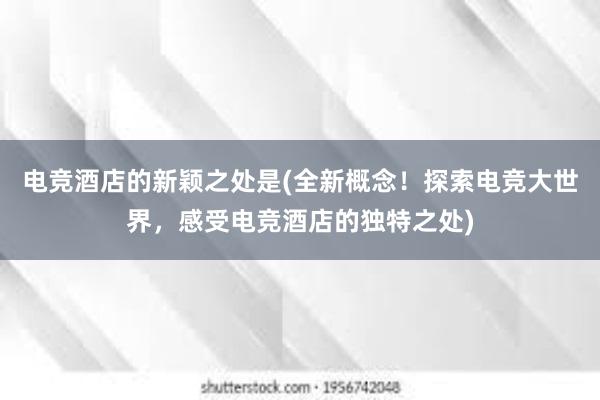 电竞酒店的新颖之处是(全新概念！探索电竞大世界，感受电竞酒店的独特之处)