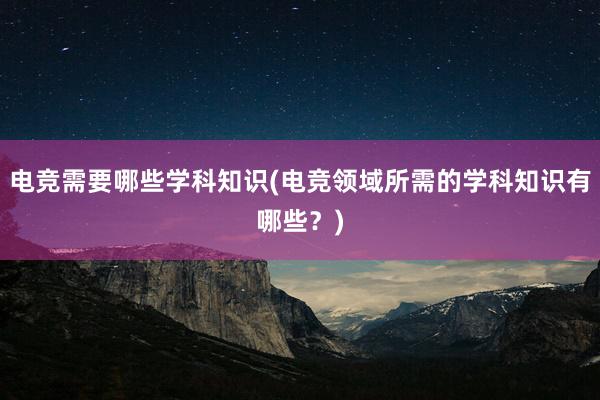 电竞需要哪些学科知识(电竞领域所需的学科知识有哪些？)