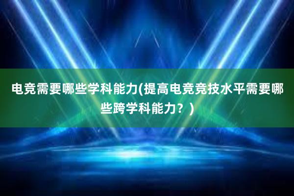 电竞需要哪些学科能力(提高电竞竞技水平需要哪些跨学科能力？)