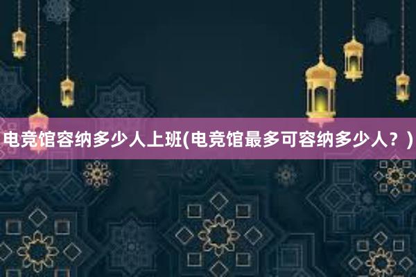 电竞馆容纳多少人上班(电竞馆最多可容纳多少人？)