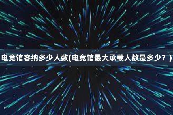 电竞馆容纳多少人数(电竞馆最大承载人数是多少？)