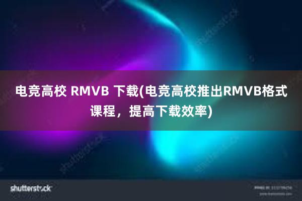 电竞高校 RMVB 下载(电竞高校推出RMVB格式课程，提高下载效率)