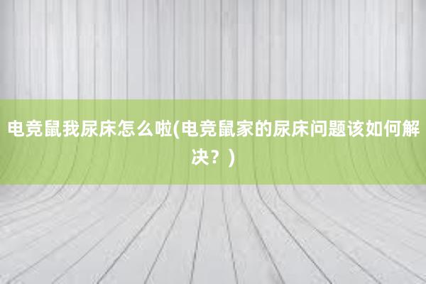 电竞鼠我尿床怎么啦(电竞鼠家的尿床问题该如何解决？)