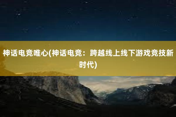 神话电竞唯心(神话电竞：跨越线上线下游戏竞技新时代)