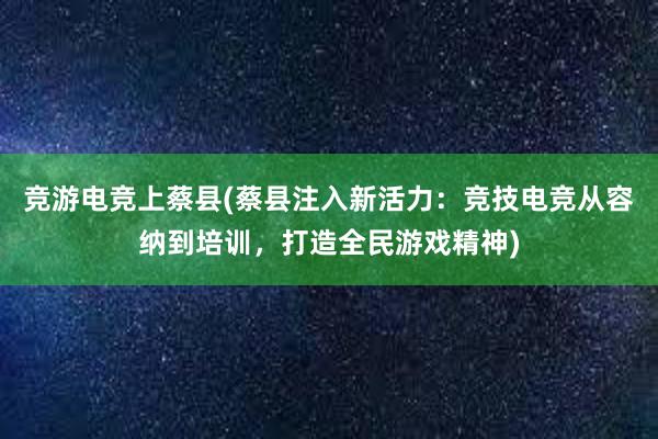 竞游电竞上蔡县(蔡县注入新活力：竞技电竞从容纳到培训，打造全民游戏精神)