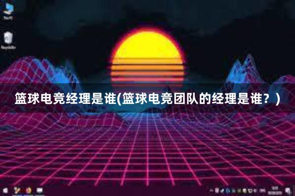 篮球电竞经理是谁(篮球电竞团队的经理是谁？)