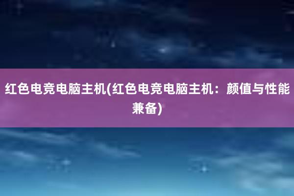 红色电竞电脑主机(红色电竞电脑主机：颜值与性能兼备)