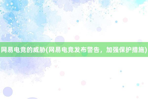 网易电竞的威胁(网易电竞发布警告，加强保护措施)