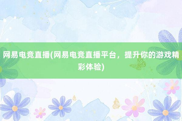 网易电竞直播(网易电竞直播平台，提升你的游戏精彩体验)