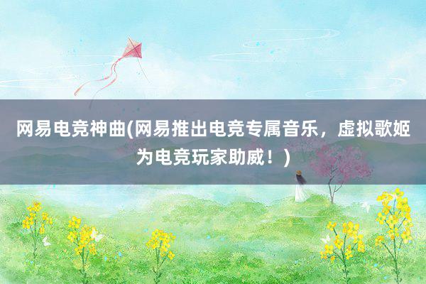 网易电竞神曲(网易推出电竞专属音乐，虚拟歌姬为电竞玩家助威！)