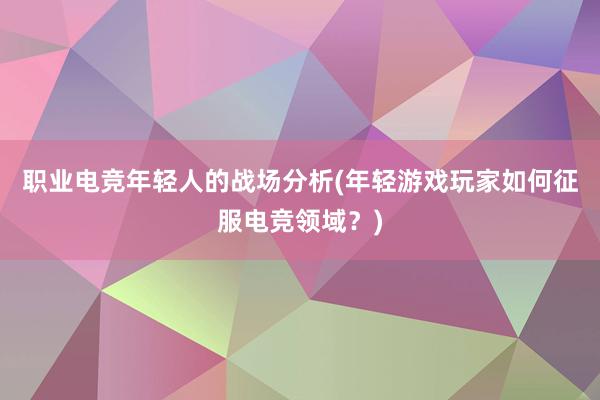 职业电竞年轻人的战场分析(年轻游戏玩家如何征服电竞领域？)