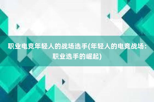 职业电竞年轻人的战场选手(年轻人的电竞战场：职业选手的崛起)