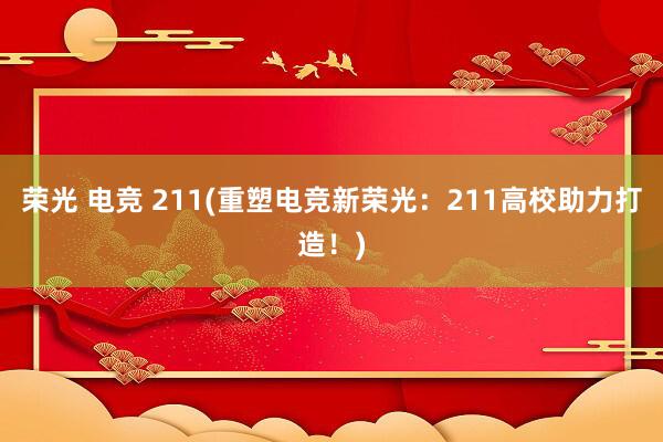 荣光 电竞 211(重塑电竞新荣光：211高校助力打造！)