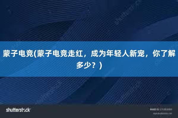 蒙子电竞(蒙子电竞走红，成为年轻人新宠，你了解多少？)