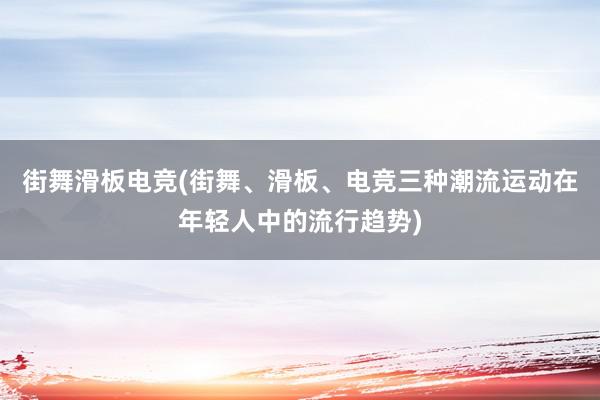 街舞滑板电竞(街舞、滑板、电竞三种潮流运动在年轻人中的流行趋势)