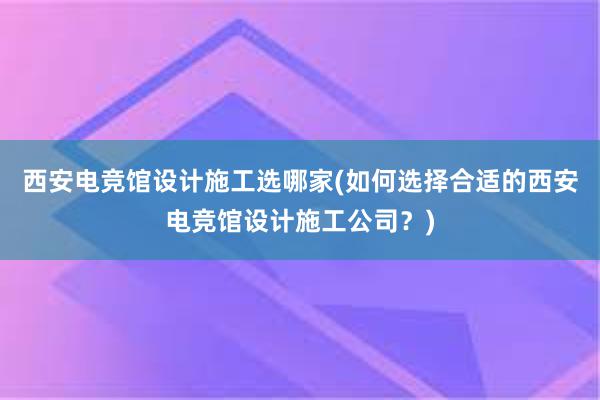 西安电竞馆设计施工选哪家(如何选择合适的西安电竞馆设计施工公司？)