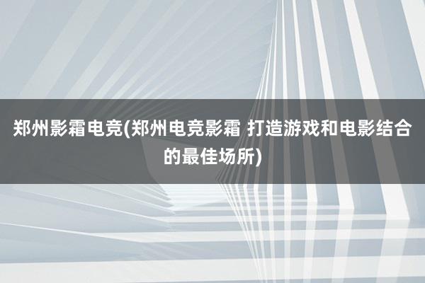 郑州影霜电竞(郑州电竞影霜 打造游戏和电影结合的最佳场所)