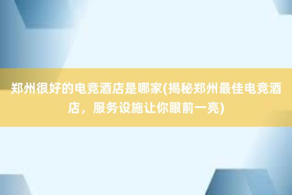 郑州很好的电竞酒店是哪家(揭秘郑州最佳电竞酒店，服务设施让你眼前一亮)