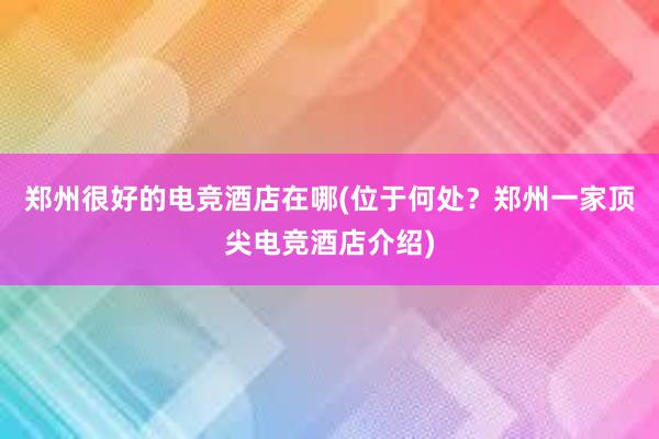 郑州很好的电竞酒店在哪(位于何处？郑州一家顶尖电竞酒店介绍)