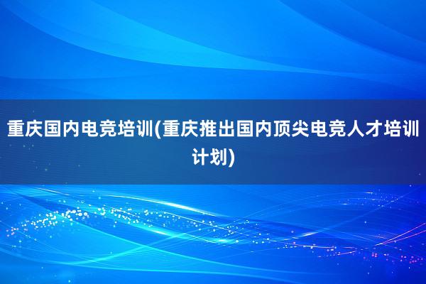 重庆国内电竞培训(重庆推出国内顶尖电竞人才培训计划)