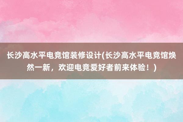 长沙高水平电竞馆装修设计(长沙高水平电竞馆焕然一新，欢迎电竞爱好者前来体验！)