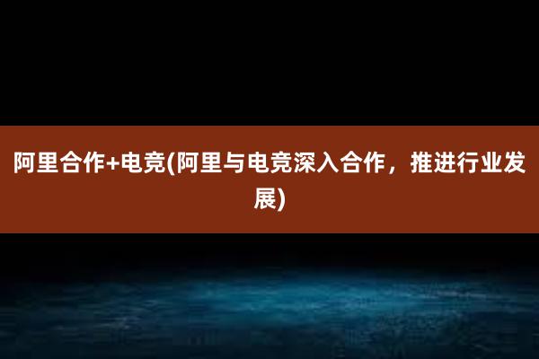 阿里合作+电竞(阿里与电竞深入合作，推进行业发展)