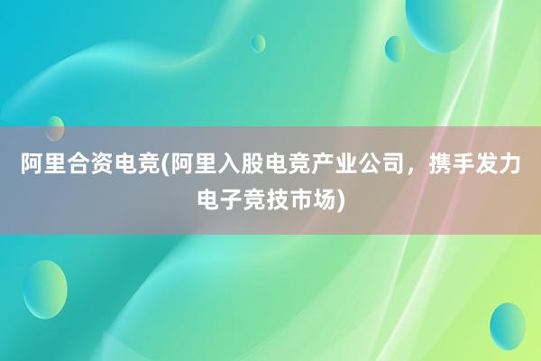 阿里合资电竞(阿里入股电竞产业公司，携手发力电子竞技市场)