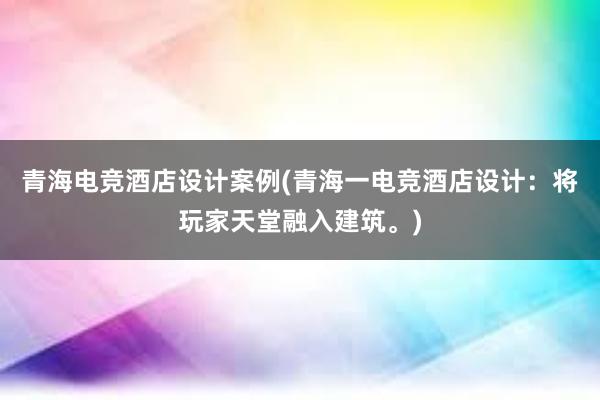 青海电竞酒店设计案例(青海一电竞酒店设计：将玩家天堂融入建筑。)