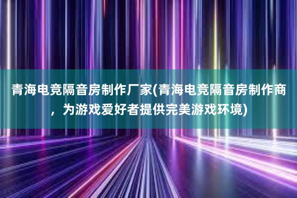 青海电竞隔音房制作厂家(青海电竞隔音房制作商，为游戏爱好者提供完美游戏环境)