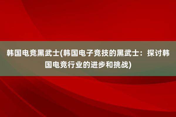 韩国电竞黑武士(韩国电子竞技的黑武士：探讨韩国电竞行业的进步和挑战)