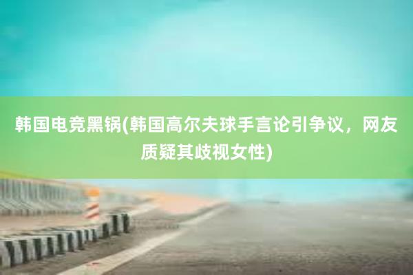 韩国电竞黑锅(韩国高尔夫球手言论引争议，网友质疑其歧视女性)