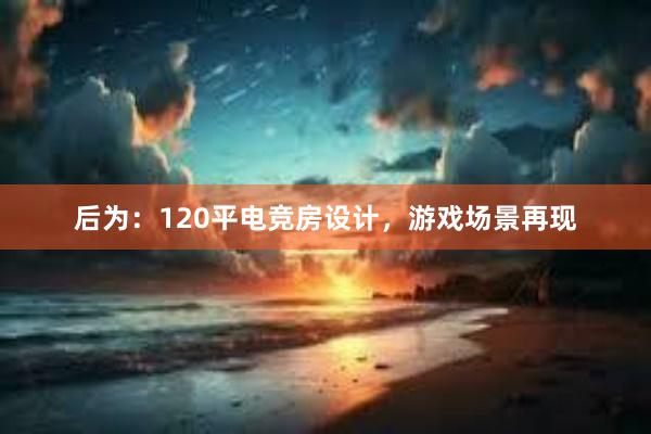 后为：120平电竞房设计，游戏场景再现