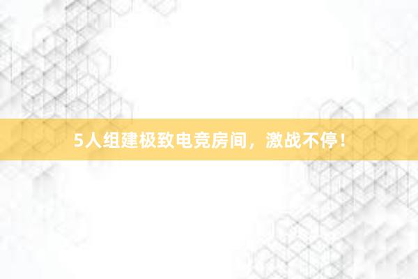 5人组建极致电竞房间，激战不停！