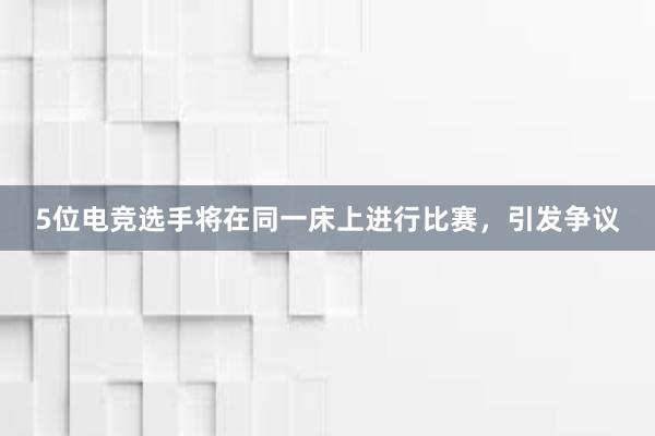 5位电竞选手将在同一床上进行比赛，引发争议