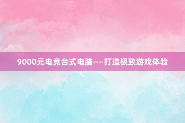 9000元电竞台式电脑——打造极致游戏体验