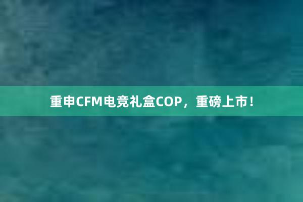 重申CFM电竞礼盒COP，重磅上市！