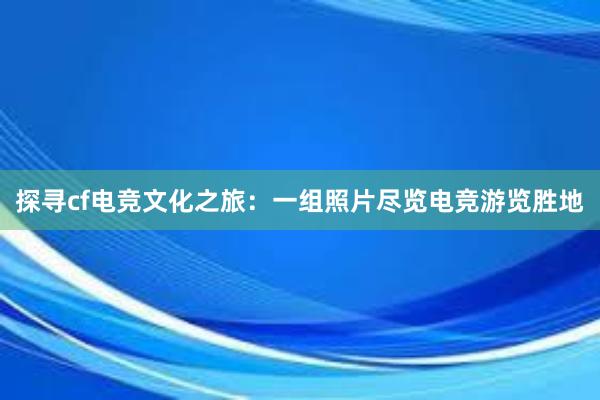 探寻cf电竞文化之旅：一组照片尽览电竞游览胜地