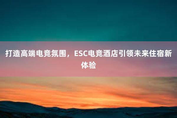 打造高端电竞氛围，ESC电竞酒店引领未来住宿新体验