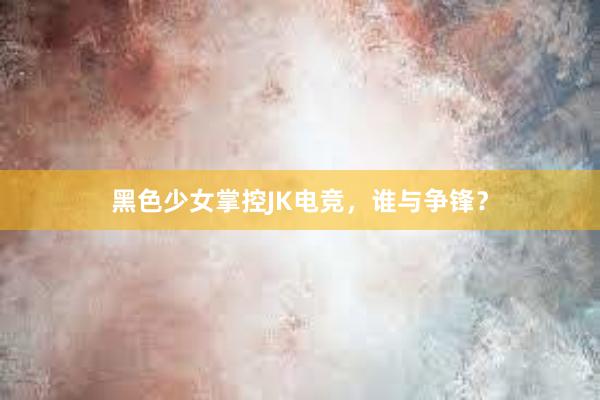 黑色少女掌控JK电竞，谁与争锋？