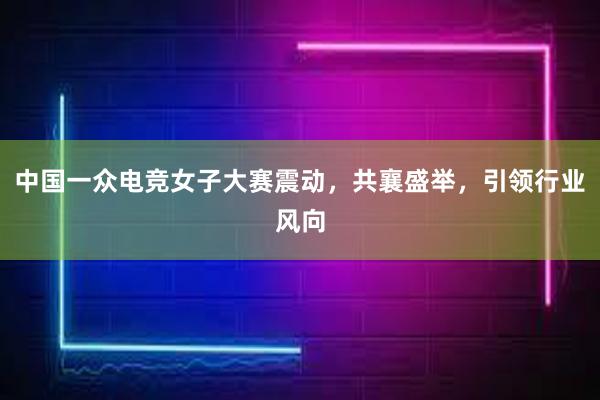 中国一众电竞女子大赛震动，共襄盛举，引领行业风向