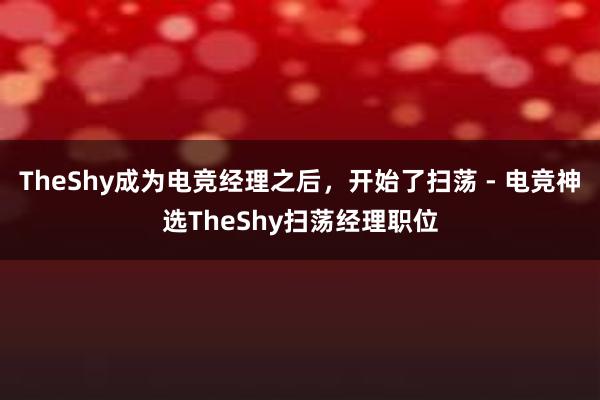 TheShy成为电竞经理之后，开始了扫荡 - 电竞神选TheShy扫荡经理职位