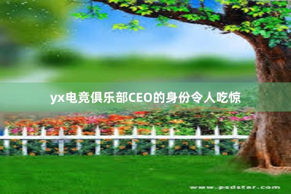 yx电竞俱乐部CEO的身份令人吃惊