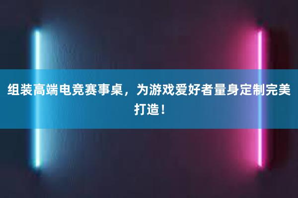 组装高端电竞赛事桌，为游戏爱好者量身定制完美打造！